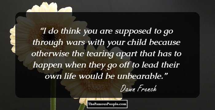 I do think you are supposed to go through wars with your child because otherwise the tearing apart that has to happen when they go off to lead their own life would be unbearable.