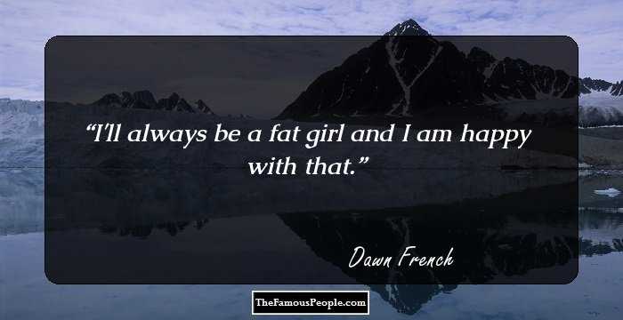 I'll always be a fat girl and I am happy with that.
