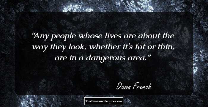 Any people whose lives are about the way they look, whether it's fat or thin, are in a dangerous area.