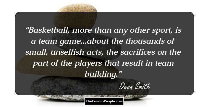 Basketball, more than any other sport, is a team game...about the thousands of small, unselfish acts, the sacrifices on the part of the players that result in team building.