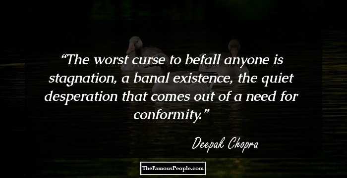 The worst curse to befall anyone is stagnation, a banal existence, the quiet desperation that comes out of a need for conformity.