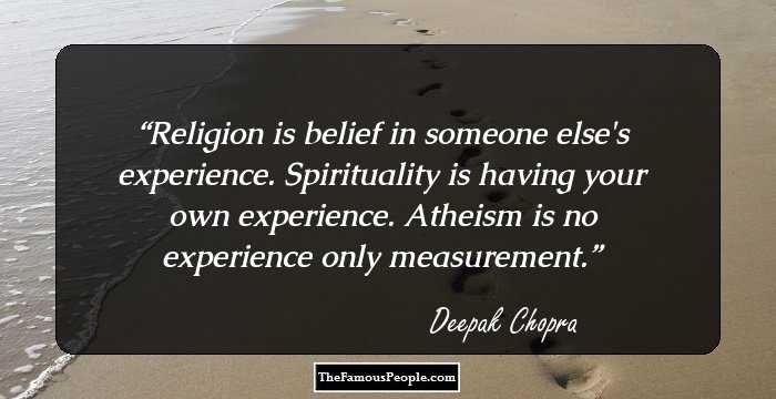 Religion is belief in someone else's experience. Spirituality is having your own experience. Atheism is no experience only measurement.