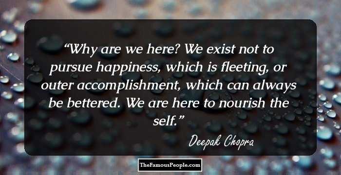 Why are we here? We exist not to pursue happiness, which is fleeting, or outer accomplishment, which can always be bettered. We are here to nourish the self.