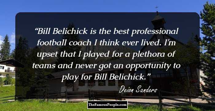 Bill Belichick is the best professional football coach I think ever lived. I'm upset that I played for a plethora of teams and never got an opportunity to play for Bill Belichick.