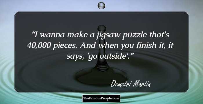 I wanna make a jigsaw puzzle that's 40,000 pieces. And when you finish it, it says, 'go outside'.