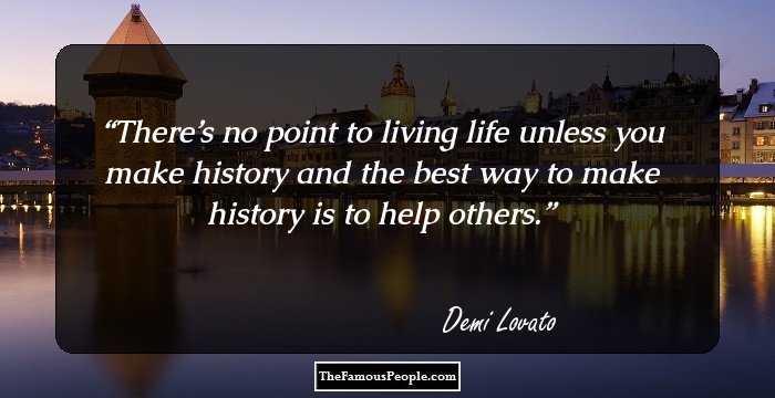 There’s no point to living life unless you make history and the best way to make history is to help others.