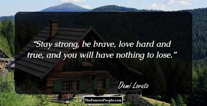 Stay strong, be brave, love hard and true, and you will have nothing to lose.