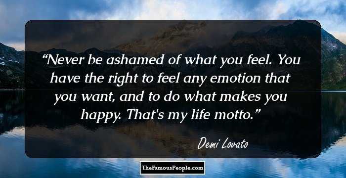Never be ashamed of what you feel. You have the right to feel any emotion that you want, and to do what makes you happy. That's my life motto.