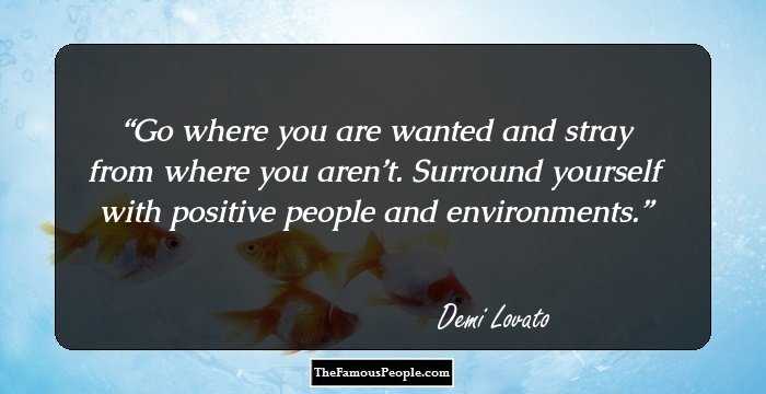 Go where you are wanted and stray from where you aren’t. Surround yourself with positive people and environments.