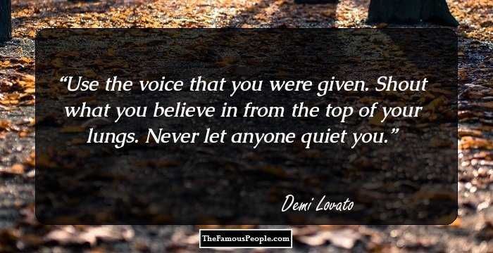 Use the voice that you were given. Shout what you believe in from the top of your lungs. Never let anyone quiet you.