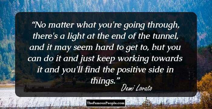 No matter what you're going through, there's a light at the end of the tunnel, and it may seem hard to get to, but you can do it and just keep working towards it and you'll find the positive side in things.