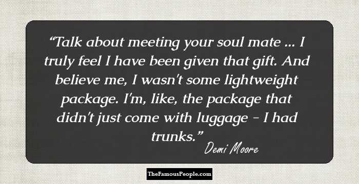 Talk about meeting your soul mate ... I truly feel I have been given that gift. And believe me, I wasn't some lightweight package. I'm, like, the package that didn't just come with luggage - I had trunks.