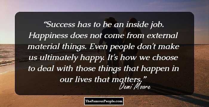 Success has to be an inside job. Happiness does not come from external material things. Even people don't make us ultimately happy. It's how we choose to deal with those things that happen in our lives that matters.