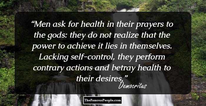 Men ask for health in their prayers to the gods: they do not realize that the power to achieve it lies in themselves. Lacking self-control, they perform contrary actions and betray health to their desires.