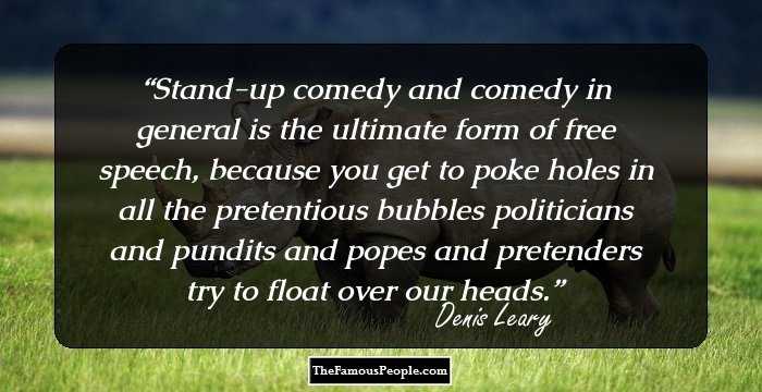 Stand-up comedy and comedy in general is the ultimate form of free speech, because you get to poke holes in all the pretentious bubbles politicians and pundits and popes and pretenders try to float over our heads.