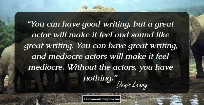 You can have good writing, but a great actor will make it feel and sound like great writing. You can have great writing, and mediocre actors will make it feel mediocre. Without the actors, you have nothing.