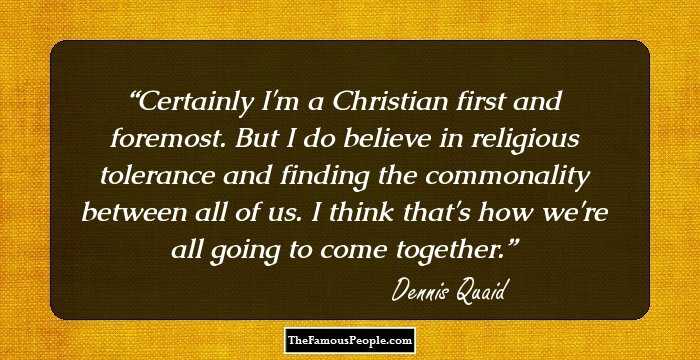 Certainly I'm a Christian first and foremost. But I do believe in religious tolerance and finding the commonality between all of us. I think that's how we're all going to come together.