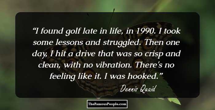 I found golf late in life, in 1990. I took some lessons and struggled. Then one day, I hit a drive that was so crisp and clean, with no vibration. There's no feeling like it. I was hooked.