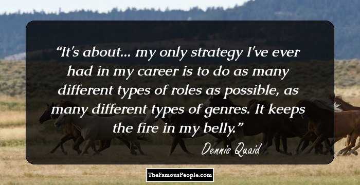 It's about... my only strategy I've ever had in my career is to do as many different types of roles as possible, as many different types of genres. It keeps the fire in my belly.