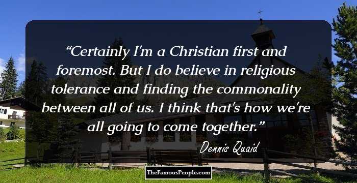 Certainly I'm a Christian first and foremost. But I do believe in religious tolerance and finding the commonality between all of us. I think that's how we're all going to come together.