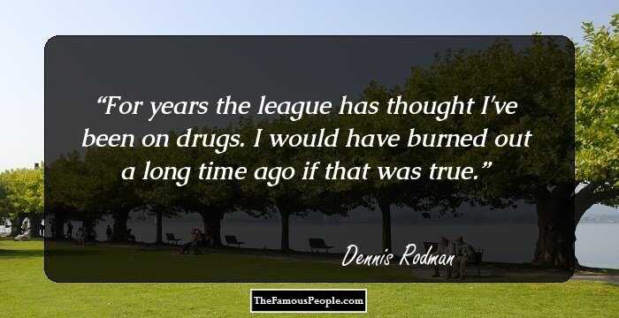 For years the league has thought I've been on drugs. I would have burned out a long time ago if that was true.