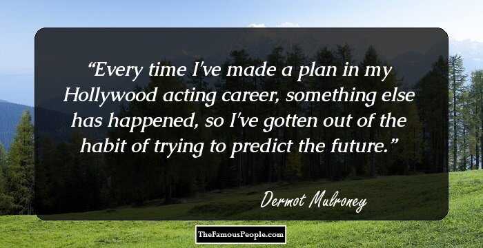 Every time I've made a plan in my Hollywood acting career, something else has happened, so I've gotten out of the habit of trying to predict the future.