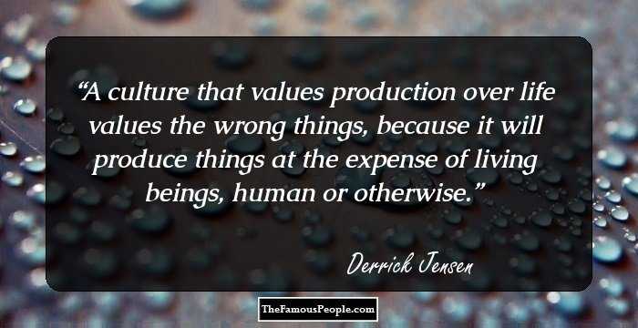 A culture that values production over life values the wrong things, because it will produce things at the expense of living beings, human or otherwise.