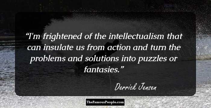 I'm frightened of the intellectualism that can insulate us from action and turn the problems and solutions into puzzles or fantasies.