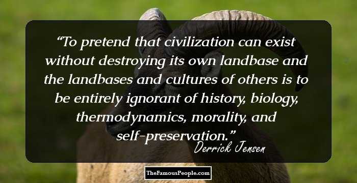 To pretend that civilization can exist without destroying its own landbase and the landbases and cultures of others is to be entirely ignorant of history, biology, thermodynamics, morality, and self-preservation.