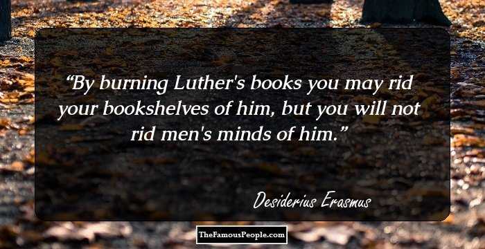 By burning Luther's books you may rid your bookshelves of him, but you will not rid men's minds of him.