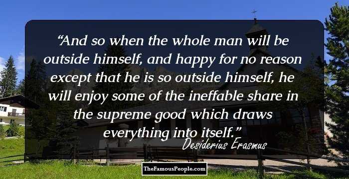 And so when the whole man will be outside himself, and happy for no reason except that he is so outside himself, he will enjoy some of the ineffable share in the supreme good which draws everything into itself.