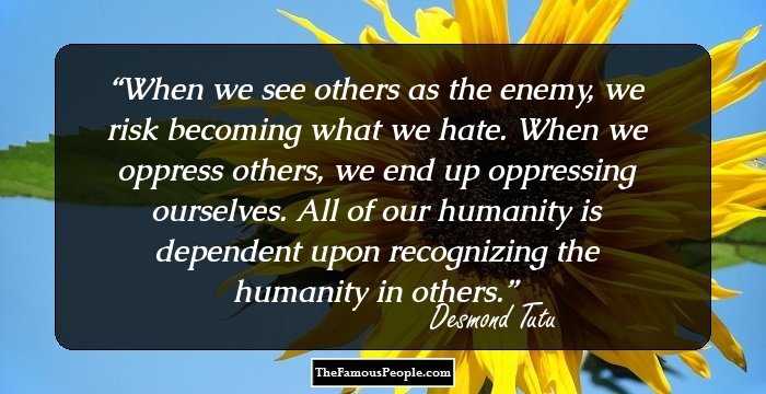 When we see others as the enemy, we risk becoming what we hate. When we oppress others, we end up oppressing ourselves. All of our humanity is dependent upon recognizing the humanity in others.