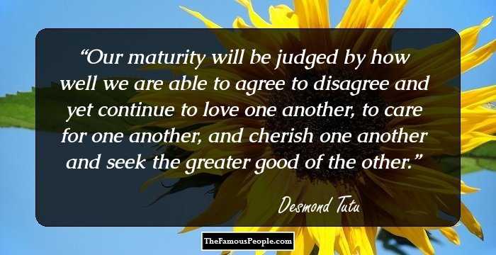 Our maturity will be judged by how well we are able to agree to disagree and yet continue to love one another, to care for one another, and cherish one another and seek the greater good of the other.