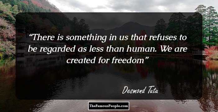 There is something in us that refuses to be regarded as less than human. We are created for freedom
