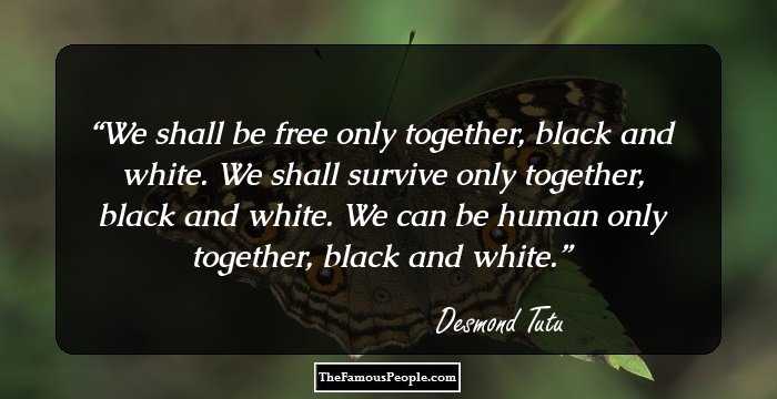 We shall be free only together, black and white. We shall survive only together, black and white. We can be human only together, black and white.