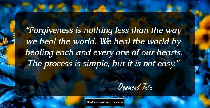Forgiveness is nothing less than the way we heal the world. We heal the world by healing each and every one of our hearts. The process is simple, but it is not easy.