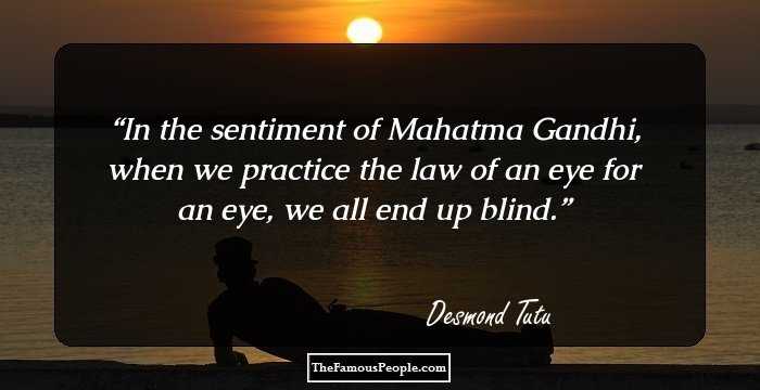 In the sentiment of Mahatma Gandhi, when we practice the law of an eye for an eye, we all end up blind.
