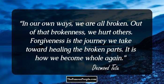In our own ways, we are all broken. Out of that brokenness, we hurt others. Forgiveness is the journey we take toward healing the broken parts. It is how we become whole again.