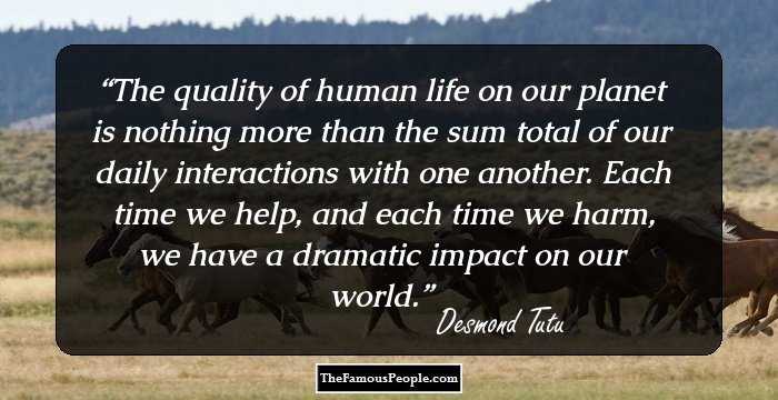 The quality of human life on our planet is nothing more than the sum total of our daily interactions with one another. Each time we help, and each time we harm, we have a dramatic impact on our world.
