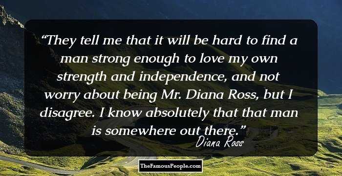 They tell me that it will be hard to find a man strong enough to love my own strength and independence, and not worry about being Mr. Diana Ross, but I disagree. I know absolutely that that man is somewhere out there.