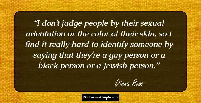 I don't judge people by their sexual orientation or the color of their skin, so I find it really hard to identify someone by saying that they're a gay person or a black person or a Jewish person.