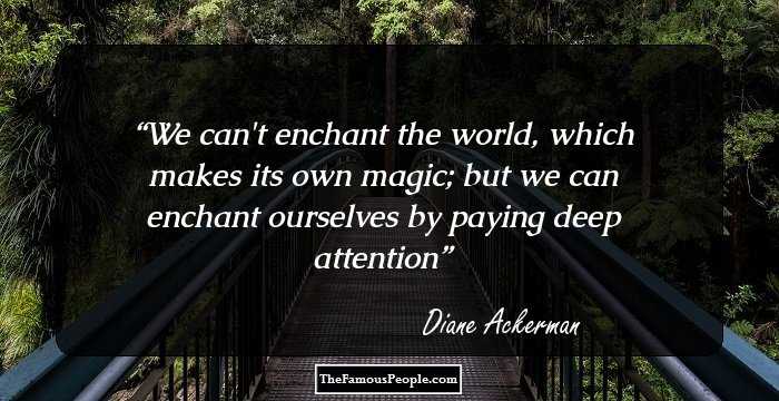 We can't enchant the world, which makes its own magic; but we can enchant ourselves by paying deep attention