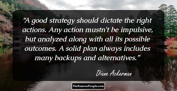 A good strategy should dictate the right actions. Any action mustn't be impulsive, but analyzed along with all its possible outcomes. A solid plan always includes many backups and alternatives.