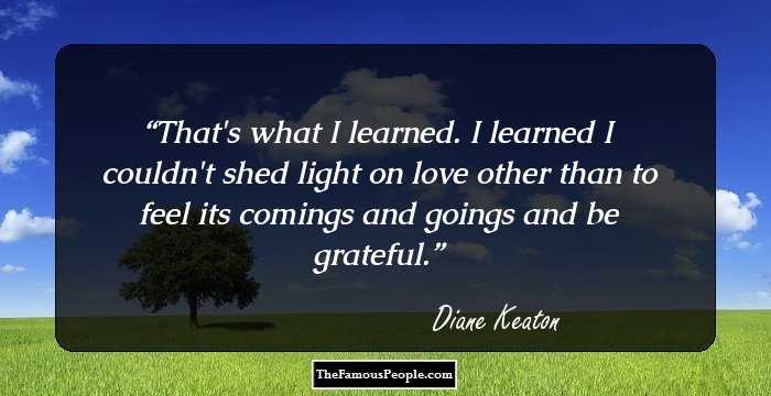 That's what I learned. I learned I couldn't shed light on love other than to feel its comings and goings and be grateful.