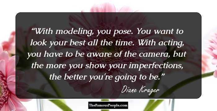 With modeling, you pose. You want to look your best all the time. With acting, you have to be aware of the camera, but the more you show your imperfections, the better you're going to be.