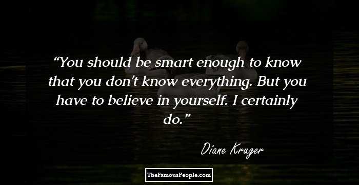 You should be smart enough to know that you don't know everything. But you have to believe in yourself. I certainly do.