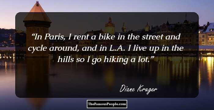 In Paris, I rent a bike in the street and cycle around, and in L.A. I live up in the hills so I go hiking a lot.