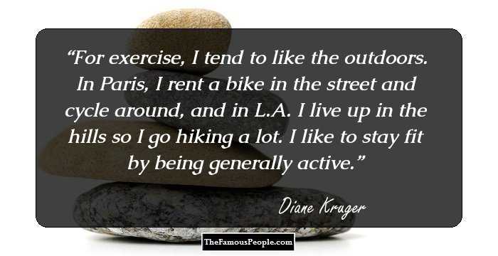 For exercise, I tend to like the outdoors. In Paris, I rent a bike in the street and cycle around, and in L.A. I live up in the hills so I go hiking a lot. I like to stay fit by being generally active.