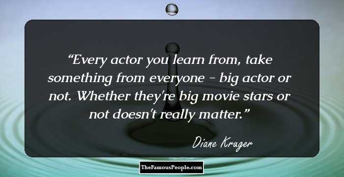 Every actor you learn from, take something from everyone - big actor or not. Whether they're big movie stars or not doesn't really matter.