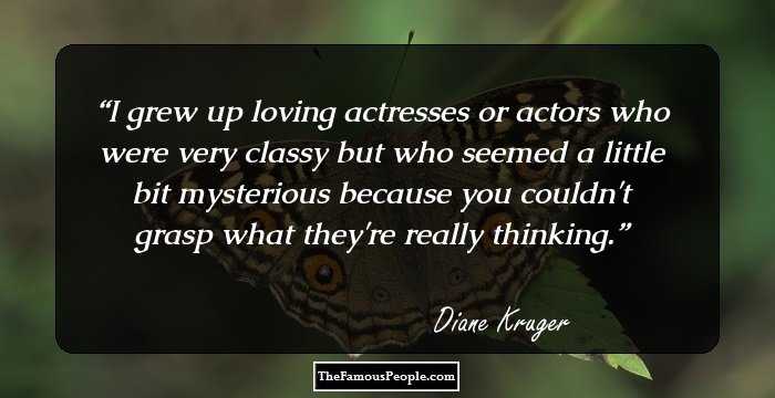 I grew up loving actresses or actors who were very classy but who seemed a little bit mysterious because you couldn't grasp what they're really thinking.